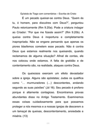 Epístola de Tiago com comentários – Escriba de Cristo
É um pecado queixar-se contra Deus. “Quem és
tu, ó homem, para discutires com Deus?”, perguntou
Paulo retoricamente (Rm 9.20a). Pode a criatura indagar
ao Criador: “Por que me fizeste assim?” (Rm 9.20b). A
queixa contra Deus é inoportuna e completamente
inapropriada. Não se engane pensando que apenas os
piores blasfemos cometem esse pecado. Não é contra
Deus que estamos realmente nos queixando, quando
reclamamos de alguma situação? Afinal de contas, ele
nos colocou onde estamos. A falta de gratidão e de
contentamento são, na realidade, ataques contra Deus.
Os queixosos exercem um efeito devastador
sobre a igreja. Alguns são apóstatas; Judas os qualifica
como “… murmuradores (…) descontentes, andando
segundo as suas paixões” (Jd 16). Seu pecado é profano
porque é altamente contagioso. Encontramos provas
abundantes disso no Antigo Testamento. Examinemos
essas coisas cuidadosamente para que possamos
proteger a nós mesmos e a nossas igrejas de descerem a
um lamaçal de queixas, descontentamento, ansiedade e
miséria. (13)
153
 