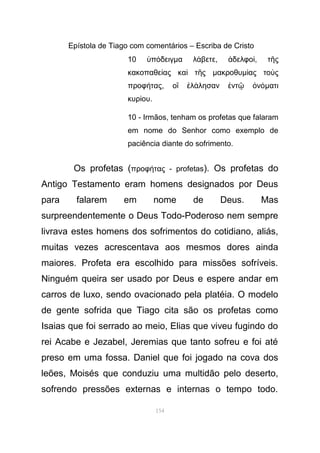 Epístola de Tiago com comentários – Escriba de Cristo
10 π δειγὑ ό µα λ βετεά , δελφοἀ ί, τ ςῆ
κακοπαθε ας κα τ ςί ὶ ῆ µακροθυµ ας το ςί ὺ
προφ ταςή , ο λ λησαν ντ νἳ ἐ ά ἐ ῷ ὀ όµατι
κυρ ουί .
10 - Irmãos, tenham os profetas que falaram
em nome do Senhor como exemplo de
paciência diante do sofrimento.
Os profetas (προφ τας - profetasή ). Os profetas do
Antigo Testamento eram homens designados por Deus
para falarem em nome de Deus. Mas
surpreendentemente o Deus Todo-Poderoso nem sempre
livrava estes homens dos sofrimentos do cotidiano, aliás,
muitas vezes acrescentava aos mesmos dores ainda
maiores. Profeta era escolhido para missões sofríveis.
Ninguém queira ser usado por Deus e espere andar em
carros de luxo, sendo ovacionado pela platéia. O modelo
de gente sofrida que Tiago cita são os profetas como
Isaias que foi serrado ao meio, Elias que viveu fugindo do
rei Acabe e Jezabel, Jeremias que tanto sofreu e foi até
preso em uma fossa. Daniel que foi jogado na cova dos
leões, Moisés que conduziu uma multidão pelo deserto,
sofrendo pressões externas e internas o tempo todo.
154
 