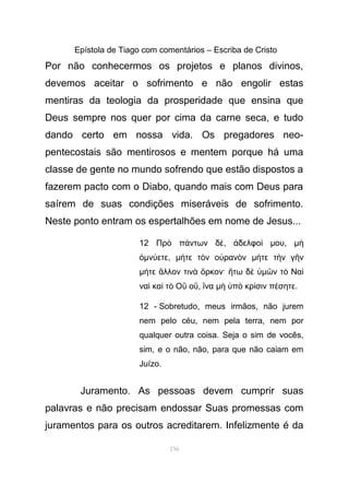 Epístola de Tiago com comentários – Escriba de Cristo
Por não conhecermos os projetos e planos divinos,
devemos aceitar o sofrimento e não engolir estas
mentiras da teologia da prosperidade que ensina que
Deus sempre nos quer por cima da carne seca, e tudo
dando certo em nossa vida. Os pregadores neo-
pentecostais são mentirosos e mentem porque há uma
classe de gente no mundo sofrendo que estão dispostos a
fazerem pacto com o Diabo, quando mais com Deus para
saírem de suas condições miseráveis de sofrimento.
Neste ponto entram os espertalhões em nome de Jesus...
12 Πρ π ντων δὸ ά έ, δελφοἀ ί µου, µὴ
ὀµν ετεύ , µ τε τ ν ο ραν νή ὸ ὐ ὸ µ τε τ ν γ νή ὴ ῆ
µ τε λλον τιν ρκον· τω δή ἄ ὰ ὅ ἤ ὲ ὑµ ν τ Ναῶ ὸ ὶ
να κα τ Ο οὶ ὶ ὸ ὒ ὔ, ναἵ µ π κρ σιν π σητεὴ ὑ ὸ ί έ .
12 - Sobretudo, meus irmãos, não jurem
nem pelo céu, nem pela terra, nem por
qualquer outra coisa. Seja o sim de vocês,
sim, e o não, não, para que não caiam em
Juízo.
Juramento. As pessoas devem cumprir suas
palavras e não precisam endossar Suas promessas com
juramentos para os outros acreditarem. Infelizmente é da
156
 