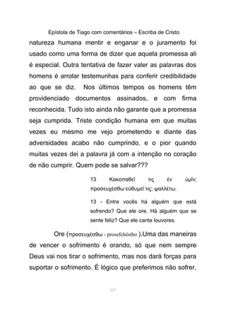 Epístola de Tiago com comentários – Escriba de Cristo
natureza humana mentir e enganar e o juramento foi
usado como uma forma de dizer que aquela promessa ali
é especial. Outra tentativa de fazer valer as palavras dos
homens é arrolar testemunhas para conferir credibilidade
ao que se diz. Nos últimos tempos os homens têm
providenciado documentos assinados, e com firma
reconhecida. Tudo isto ainda não garante que a promessa
seja cumprida. Triste condição humana em que muitas
vezes eu mesmo me vejo prometendo e diante das
adversidades acabo não cumprindo, e o pior quando
muitas vezes dei a palavra já com a intenção no coração
de não cumprir. Quem pode se salvar???
13 Κακοπαθε τις νῖ ἐ ὑµ νῖ ;
προσευχ σθω·ε θυέ ὐ µε τιςῖ ; ψαλλ τωέ .
13 - Entre vocês há alguém que está
sofrendo? Que ele ore. Há alguém que se
sente feliz? Que ele cante louvores.
Ore (προσευχ σθωέ - prosefchéstho ).Uma das maneiras
de vencer o sofrimento é orando, só que nem sempre
Deus vai nos tirar o sofrimento, mas nos dará forças para
suportar o sofrimento. É lógico que preferimos não sofrer,
157
 