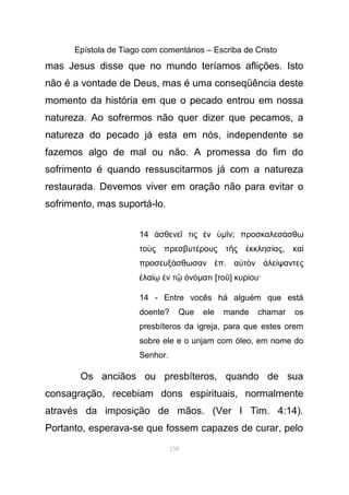 Epístola de Tiago com comentários – Escriba de Cristo
mas Jesus disse que no mundo teríamos aflições. Isto
não é a vontade de Deus, mas é uma conseqüência deste
momento da história em que o pecado entrou em nossa
natureza. Ao sofrermos não quer dizer que pecamos, a
natureza do pecado já esta em nós, independente se
fazemos algo de mal ou não. A promessa do fim do
sofrimento é quando ressuscitarmos já com a natureza
restaurada. Devemos viver em oração não para evitar o
sofrimento, mas suportá-lo.
14 σθενε τις νἀ ῖ ἐ ὑµ νῖ ; προσκαλεσ σθωά
το ς πρεσβυτ ρους τ ς κκλησ αςὺ έ ῆ ἐ ί , καὶ
προσευξ σθωσαν πά ἐ . α τ ν λε ψαντεςὐ ὸ ἀ ί
λα ν τ νἐ ίῳ ἐ ῷ ὀ όµατι [τοῦ] κυρ ου·ί
14 - Entre vocês há alguém que está
doente? Que ele mande chamar os
presbíteros da igreja, para que estes orem
sobre ele e o unjam com óleo, em nome do
Senhor.
Os anciãos ou presbíteros, quando de sua
consagração, recebiam dons espirituais, normalmente
através da imposição de mãos. (Ver I Tim. 4:14).
Portanto, esperava-se que fossem capazes de curar, pelo
158
 