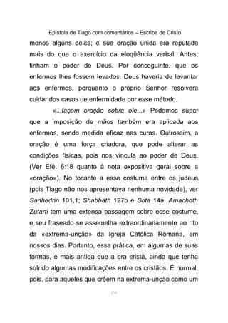 Epístola de Tiago com comentários – Escriba de Cristo
menos alguns deles; e sua oração unida era reputada
mais do que o exercício da eloqüência verbal. Antes,
tinham o poder de Deus. Por conseguinte, que os
enfermos lhes fossem levados. Deus haveria de levantar
aos enfermos, porquanto o próprio Senhor resolvera
cuidar dos casos de enfermidade por esse método.
«...façam oração sobre ele...» Podemos supor
que a imposição de mãos também era aplicada aos
enfermos, sendo medida eficaz nas curas. Outrossim, a
oração é uma força criadora, que pode alterar as
condições físicas, pois nos vincula ao poder de Deus.
(Ver Efé. 6:18 quanto à nota expositiva geral sobre a
«oração»). No tocante a esse costume entre os judeus
(pois Tiago não nos apresentava nenhuma novidade), ver
Sanhedrin 101,1; Shabbath 127b e Sota 14a. Amachoth
Zutarti tem uma extensa passagem sobre esse costume,
e seu fraseado se assemelha extraordinariamente ao rito
da «extrema-unção» da Igreja Católica Romana, em
nossos dias. Portanto, essa prática, em algumas de suas
formas, é mais antiga que a era cristã, ainda que tenha
sofrido algumas modificações entre os cristãos. É normal,
pois, para aqueles que crêem na extrema-unção como um
159
 