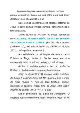 Epístola de Tiago com comentários – Escriba de Cristo
profeta sem honra, exceto em sua pátria e em sua casa”
(Mateus 13.55-58; Marcos 6.3-6).
Nós cremos inteiramente na relação fraternal de
Jesus e seus demais irmãos carnais, consanguíneos e
filhos de Maria.
“Ainda viviam da FAMÍLIA de nosso Senhor os
netos de Judas, chamado IRMÃO DE NOSSO SENHOR
DE ACORDO COM A CARNE” (Eusébio de Cesaréia
(263-340 d.C), História Eclesiástica, CPAD, 4ª Edição
2003, p. 97 – grifo acrescentado).
A credibilidade da atribuição da autoria desta
Epístola a Tiago, Irmão do Senhor esta tem sido
consagrada entre os autores, teólogos e estudiosos.
Assim, a tradição atribui o livro ao irmão do
Senhor, e não há motivos para questionamentos.
Bíblia de Jerusalém: “O apóstolo Judas é distinto
de Judas, IRMÃO de Jesus (cf. Mt 13.55; Mc 6.3) e irmão
de Tiago (Judas 1). Não se deve também, parece,
identificar o apóstolo Tiago, filho de Alfeu, com Tiago,
IRMÃO do Senhor (At 12.17; 15.13, etc)”.
Diz o comentário da Bíblia de Jerusalém: “O
apóstolo Judas é distinto de Judas, irmão de Jesus -cf. Mt
16
 