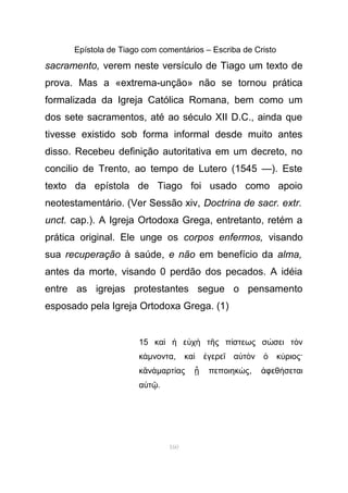 Epístola de Tiago com comentários – Escriba de Cristo
sacramento, verem neste versículo de Tiago um texto de
prova. Mas a «extrema-unção» não se tornou prática
formalizada da Igreja Católica Romana, bem como um
dos sete sacramentos, até ao século XII D.C., ainda que
tivesse existido sob forma informal desde muito antes
disso. Recebeu definição autoritativa em um decreto, no
concilio de Trento, ao tempo de Lutero (1545 —). Este
texto da epístola de Tiago foi usado como apoio
neotestamentário. (Ver Sessão xiv, Doctrina de sacr. extr.
unct. cap.). A Igreja Ortodoxa Grega, entretanto, retém a
prática original. Ele unge os corpos enfermos, visando
sua recuperação à saúde, e não em benefício da alma,
antes da morte, visando 0 perdão dos pecados. A idéia
entre as igrejas protestantes segue o pensamento
esposado pela Igreja Ortodoxa Grega. (1)
15 κα ε χ τ ς π στεως σ σει τ νὶ ἡ ὐ ὴ ῆ ί ώ ὸ
κάµνοντα, κα γερε α τ ν κ ριος·ὶ ἐ ῖ ὐ ὸ ὁ ύ
κ νἂ ἁµαρτ ας πεποιηκ ςί ᾖ ώ , φεθ σεταιἀ ή
α τὐ ῷ.
160
 