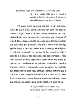 Epístola de Tiago com comentários – Escriba de Cristo
15 - E a oração feita com fé curará o
doente; o Senhor o levantará. E se houver
cometido pecados, ele será perdoado.
Fé para curar doentes sempre é um requisito,
tanto de quem orar, como também por parte do doente,
desde é lógico que o doente tenha condição de crer,
excluindo-se aqui pessoas inconscientes ou crianças. O
texto bíblico deixa explicito que algumas doenças podem
ser causadas por pecados explícitos. Nem toda doença
significa que a pessoa pecou, mas a doença se originou
na entrada do pecado no mundo. Então, genericamente o
pecado é a causa das doenças, das degenerações, mas
nem sempre a causa específica. Jesus certa vez antes de
mandar um paralítico andar, primeiro tratou dos pecados
daquele homem, perdoando seus pecados. A multidão
que presenciou aquilo ficou confusa, porque achava que o
que importava naquele momento era a cura física. Mas
Jesus sabia que aquele homem precisava primeiro curar
sua alma dos pecados para então receber a cura física.
16 ξοἐ µολογε σθε ο ν λλ λοις τ ςῖ ὖ ἀ ή ὰ
ἁµαρτ ας κα ε χεσθε π ρ λλ λωνί ὶ ὔ ὑ ὲ ἀ ή , πωςὅ
161
 