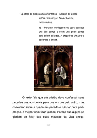 Epístola de Tiago com comentários – Escriba de Cristo
αθ τεἰ ῆ . πολ σχ ει δ ησις δικα ουὺ ἰ ύ έ ί
νεργουἐ µ νηέ .
16 - Portanto, confessem os seus pecados
uns aos outros e orem uns pelos outros
para serem curados. A oração de um justo é
poderosa e eficaz.
O texto fala que um cristão deve confessar seus
pecados uns aos outros para que um ore pelo outro, mas
conversar sobre a queda em pecado e não for para pedir
oração, é melhor nem ficar falando. Parece que alguns se
gloriam de falar das suas mazelas da vida antiga.
162
 