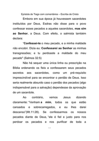 Epístola de Tiago com comentários – Escriba de Cristo
Embora em sua época já houvessem sacerdotes
instituídos por Deus, Esdras não disse para o povo
confessar esses pecados a aqueles sacerdotes, mas sim
ao Senhor, a Deus. Com efeito, o salmista também
declara:
“Confessei-te o meu pecado, e a minha maldade
não encobri. Dizia eu: Confessarei ao Senhor as minhas
transgressões; e tu perdoaste a maldade do meu
pecado" (Salmos 32:5)
Não há sequer uma única linha ou prescrição na
Bíblia ordenando os fieis a confessarem seus pecados
secretos aos sacerdotes, como um pré-requisito
imprescindível para se encontrar o perdão de Deus. Isso
seria realmente absurdo caso o perdão dos pecados (algo
indispensável para a salvação) dependesse da aprovação
de um sacerdote.
Ao contrário, vemos Jesus dizendo
claramente: “Venham a mim, todos os que estão
cansados e sobrecarregados, e eu lhes darei
descanso”(Mt.11:28). Se confessarmos os nossos
pecados diante de Deus, “ele é fiel e justo para nos
perdoar os pecados e nos purificar de toda a
164
 