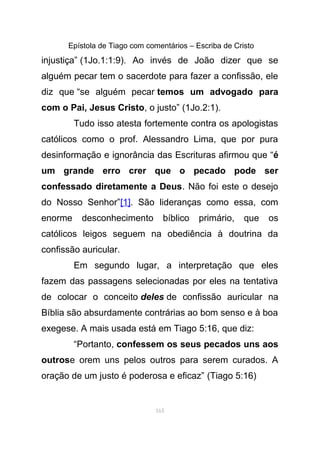 Epístola de Tiago com comentários – Escriba de Cristo
injustiça” (1Jo.1:1:9). Ao invés de João dizer que se
alguém pecar tem o sacerdote para fazer a confissão, ele
diz que “se alguém pecar temos um advogado para
com o Pai, Jesus Cristo, o justo” (1Jo.2:1).
Tudo isso atesta fortemente contra os apologistas
católicos como o prof. Alessandro Lima, que por pura
desinformação e ignorância das Escrituras afirmou que “é
um grande erro crer que o pecado pode ser
confessado diretamente a Deus. Não foi este o desejo
do Nosso Senhor”[1]. São lideranças como essa, com
enorme desconhecimento bíblico primário, que os
católicos leigos seguem na obediência à doutrina da
confissão auricular.
Em segundo lugar, a interpretação que eles
fazem das passagens selecionadas por eles na tentativa
de colocar o conceito deles de confissão auricular na
Bíblia são absurdamente contrárias ao bom senso e à boa
exegese. A mais usada está em Tiago 5:16, que diz:
“Portanto, confessem os seus pecados uns aos
outrose orem uns pelos outros para serem curados. A
oração de um justo é poderosa e eficaz” (Tiago 5:16)
165
 