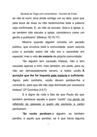 Epístola de Tiago com comentários – Escriba de Cristo
se não te ouvir, leva ainda contigo um ou dois, para que
pela boca de duas ou três testemunhas toda a palavra
seja confirmada. E, se não as escutar, dize-o à igreja; e,
se também não escutar a igreja, considera-o como um
gentio e publicano” (Mateus 18:15-17)
Mesmo quando alguém cometia um pecado
público, que envolvia toda a comunidade, quem exercia
juízo e punição sobre ele não era o sacerdote em
especial, mas o voto da maioria da própria comunidade:
“Se alguém tem causado tristeza, não o tem
causado apenas a mim, mas também, em parte, para eu
não ser demasiadamente severo, a todos vocês. A
punição que lhe foi imposta pela maioria é suficiente.
Agora, pelo contrário, vocês devem perdoar-lhe e
consolá-lo, para que ele não seja dominado por excessiva
tristeza” (2ª Coríntios 2:5-7)
E é digno de nota o fato de que Paulo diz que
também perdoava aquele a quem “vocês” (no plural, se
referindo às pessoas a quem ele escrevia a carta)
perdoaram:
“Se vocês perdoam a alguém, eu também
perdôo; e aquilo que perdoei, se é que havia alguma
167
 