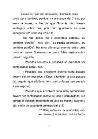 Epístola de Tiago com comentários – Escriba de Cristo
coisa para perdoar, perdoei na presença de Cristo, por
amor a vocês, a fim de que Satanás não tivesse
vantagem sobre nós; pois não ignoramos as suas
intenções” (2ª Coríntios 2:10-11)
Ele não disse: “se o sacerdote perdoou, eu
também perdôo”, mas sim: “se vocês perdoaram, eu
também perdôo”. Há uma diferença enorme entre uma
coisa em outra. O resumo do que a Bíblia ensina sobre
isso é o seguinte:
• Pecados secretos e pessoais só precisam ser
confessados para Deus.
• Pecados que envolvem alguma outra pessoa
devem ser confessados a Deus e também a esta pessoa
(ex: alguém que adulterou tem que confessar seu pecado
à sua esposa).
• Pecados que envolvem toda uma comunidade
devem ser confessados diante de toda a comunidade, e o
perdão e punição dependem do voto da maioria quanto a
ele, e não do sacerdote em especial. (15)
17 λ ας νθρωπος νἨ ί ἄ ἦ ὁµοιοπαθ ςὴ ἡµ νῖ ,
κα προσευχ προση ξατο τοὶ ῇ ύ ῦ µ βρ ξαιὴ έ ,
168
 