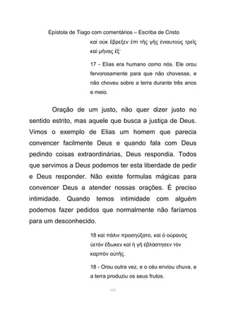 Epístola de Tiago com comentários – Escriba de Cristo
κα ο κ βρεξεν π τ ς γ ς νιαυτο ς τρε ςὶ ὐ ἔ ἐ ὶ ῆ ῆ ἐ ὺ ῖ
καὶ µ νας ξ·ῆ ἕ
17 - Elias era humano como nós. Ele orou
fervorosamente para que não chovesse, e
não choveu sobre a terra durante três anos
e meio.
Oração de um justo, não quer dizer justo no
sentido estrito, mas aquele que busca a justiça de Deus.
Vimos o exemplo de Elias um homem que parecia
convencer facilmente Deus e quando fala com Deus
pedindo coisas extraordinárias, Deus respondia. Todos
que servimos a Deus podemos ter esta liberdade de pedir
e Deus responder. Não existe formulas mágicas para
convencer Deus a atender nossas orações. É preciso
intimidade. Quando temos intimidade com alguém
podemos fazer pedidos que normalmente não faríamos
para um desconhecido.
18 κα π λιν προση ξατοὶ ά ύ , κα ο ραν ςὶ ὁ ὐ ὸ
ετ ν δωκεν κα γ βλ στησεν τ νὑ ὸ ἔ ὶ ἡ ῆ ἐ ά ὸ
καρπ ν α τ ςὸ ὐ ῆ .
18 - Orou outra vez, e o céu enviou chuva, e
a terra produziu os seus frutos.
169
 