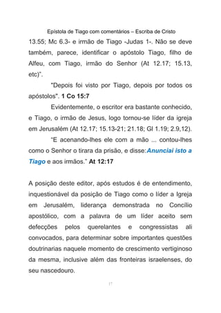 Epístola de Tiago com comentários – Escriba de Cristo
13.55; Mc 6.3- e irmão de Tiago -Judas 1-. Não se deve
também, parece, identificar o apóstolo Tiago, filho de
Alfeu, com Tiago, irmão do Senhor (At 12.17; 15.13,
etc)”.
"Depois foi visto por Tiago, depois por todos os
apóstolos". 1 Co 15:7
Evidentemente, o escritor era bastante conhecido,
e Tiago, o irmão de Jesus, logo tornou-se líder da igreja
em Jerusalém (At 12.17; 15.13-21; 21.18; Gl 1.19; 2.9,12).
“E acenando-lhes ele com a mão ... contou-lhes
como o Senhor o tirara da prisão, e disse:Anunciai isto a
Tiago e aos irmãos.” At 12:17
A posição deste editor, após estudos é de entendimento,
inquestionável da posição de Tiago como o líder a Igreja
em Jerusalém, liderança demonstrada no Concílio
apostólico, com a palavra de um líder aceito sem
defecções pelos querelantes e congressistas ali
convocados, para determinar sobre importantes questões
doutrinarias naquele momento de crescimento vertiginoso
da mesma, inclusive além das fronteiras israelenses, do
seu nascedouro.
17
 