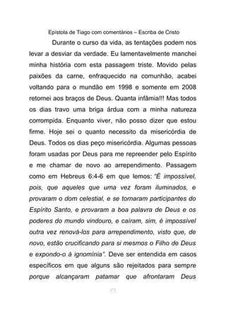 Epístola de Tiago com comentários – Escriba de Cristo
Durante o curso da vida, as tentações podem nos
levar a desviar da verdade. Eu lamentavelmente manchei
minha história com esta passagem triste. Movido pelas
paixões da carne, enfraquecido na comunhão, acabei
voltando para o mundão em 1998 e somente em 2008
retornei aos braços de Deus. Quanta infâmia!!! Mas todos
os dias travo uma briga árdua com a minha natureza
corrompida. Enquanto viver, não posso dizer que estou
firme. Hoje sei o quanto necessito da misericórdia de
Deus. Todos os dias peço misericórdia. Algumas pessoas
foram usadas por Deus para me repreender pelo Espírito
e me chamar de novo ao arrependimento. Passagem
como em Hebreus 6:4-6 em que lemos: “É impossível,
pois, que aqueles que uma vez foram iluminados, e
provaram o dom celestial, e se tornaram participantes do
Espírito Santo, e provaram a boa palavra de Deus e os
poderes do mundo vindouro, e caíram, sim, é impossível
outra vez renová-los para arrependimento, visto que, de
novo, estão crucificando para si mesmos o Filho de Deus
e expondo-o à ignomínia”. Deve ser entendida em casos
específicos em que alguns são rejeitados para sempre
porque alcançaram patamar que afrontaram Deus
171
 