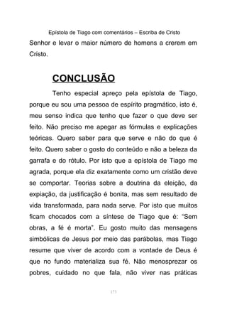 Epístola de Tiago com comentários – Escriba de Cristo
Senhor e levar o maior número de homens a crerem em
Cristo.
CONCLUSÃO
Tenho especial apreço pela epístola de Tiago,
porque eu sou uma pessoa de espírito pragmático, isto é,
meu senso indica que tenho que fazer o que deve ser
feito. Não preciso me apegar as fórmulas e explicações
teóricas. Quero saber para que serve e não do que é
feito. Quero saber o gosto do conteúdo e não a beleza da
garrafa e do rótulo. Por isto que a epístola de Tiago me
agrada, porque ela diz exatamente como um cristão deve
se comportar. Teorias sobre a doutrina da eleição, da
expiação, da justificação é bonita, mas sem resultado de
vida transformada, para nada serve. Por isto que muitos
ficam chocados com a síntese de Tiago que é: “Sem
obras, a fé é morta”. Eu gosto muito das mensagens
simbólicas de Jesus por meio das parábolas, mas Tiago
resume que viver de acordo com a vontade de Deus é
que no fundo materializa sua fé. Não menosprezar os
pobres, cuidado no que fala, não viver nas práticas
173
 