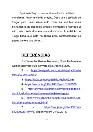 Epístola de Tiago com comentários – Escriba de Cristo
mundanas, importância da oração. Deus usa a epístola de
Tiago para falar claramente com as mentes mais
brilhantes e até dos mais simples. Romanos e Hebreus já
são mais profundos em seus discursos. A epístola de
Tiago tinha que está na Bíblia para contrabalançar os
pesos da fé e das obras.
REFERÊNCIAS
1 - Champlin, Russel Normann, Novo Testamento
Comentado versículo por versículo, Arghos, 2002
2 - https://osegredo.com.br/o-triste-habito-de-
falar-mal-dos-outros/
3 - https://www.estudosdabiblia.net/bd69.htm
4 - https://wol.jw.org/pt/wol/d/r5/lp-t/101978529
5 - http://animais.culturamix.com/curiosidades/o-
dominio-do-homem-sobre-os-animais-selvagens
6 - https://www.lagoinha.com/ibl-vida-crista/o-ser-
humano-e-como-uma-neblina/
7 - https://wol.jw.org/pt/wol/d/r5/lp-
t/1200002314#h=3, disponível em 24/07/2018.
174
 