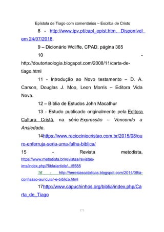 Epístola de Tiago com comentários – Escriba de Cristo
8 - http://www.ipv.pt/capl_epist.htm. Disponível
em 24/07/2018.
9 – Dicionário Wcliffe, CPAD, página 365
10 -
http://doutorteologia.blogspot.com/2008/11/carta-de-
tiago.html
11 - Introdução ao Novo testamento – D. A.
Carson, Douglas J. Moo, Leon Morris – Editora Vida
Nova.
12 – Bíblia de Estudos John Macathur
13 - Estudo publicado originalmente pela Editora
Cultura Cristã, na série Expressão – Vencendo a
Ansiedade.
14https://www.raciociniocristao.com.br/2015/08/ou
ro-enferruja-seria-uma-falha-biblica/
15 - Revista metodista,
https://www.metodista.br/revistas/revistas-
ims/index.php/Ribla/article/.../5588
16 - http://heresiascatolicas.blogspot.com/2014/08/a-
confissao-auricular-e-biblica.html
17http://www.capuchinhos.org/biblia/index.php/Ca
rta_de_Tiago
175
 
