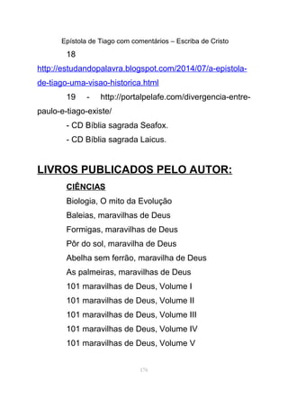 Epístola de Tiago com comentários – Escriba de Cristo
18
http://estudandopalavra.blogspot.com/2014/07/a-epistola-
de-tiago-uma-visao-historica.html
19 - http://portalpelafe.com/divergencia-entre-
paulo-e-tiago-existe/
- CD Bíblia sagrada Seafox.
- CD Bíblia sagrada Laicus.
LIVROS PUBLICADOS PELO AUTOR:
CIÊNCIAS
Biologia, O mito da Evolução
Baleias, maravilhas de Deus
Formigas, maravilhas de Deus
Pôr do sol, maravilha de Deus
Abelha sem ferrão, maravilha de Deus
As palmeiras, maravilhas de Deus
101 maravilhas de Deus, Volume I
101 maravilhas de Deus, Volume II
101 maravilhas de Deus, Volume III
101 maravilhas de Deus, Volume IV
101 maravilhas de Deus, Volume V
176
 