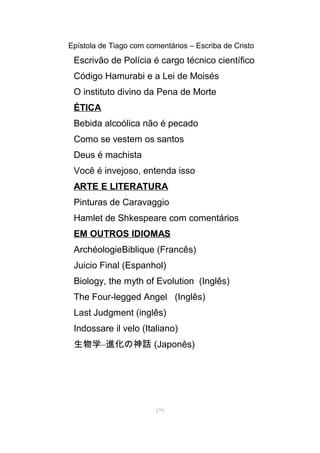 Epístola de Tiago com comentários – Escriba de Cristo
Escrivão de Polícia é cargo técnico científico
Código Hamurabi e a Lei de Moisés
O instituto divino da Pena de Morte
ÉTICA
Bebida alcoólica não é pecado
Como se vestem os santos
Deus é machista
Você é invejoso, entenda isso
ARTE E LITERATURA
Pinturas de Caravaggio
Hamlet de Shkespeare com comentários
EM OUTROS IDIOMAS
ArchéologieBiblique (Francês)
Juicio Final (Espanhol)
Biology, the myth of Evolution (Inglês)
The Four-legged Angel (Inglês)
Last Judgment (inglês)
Indossare il velo (Italiano)
生物学–進化の神話 (Japonês)
179
 