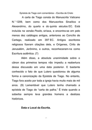 Epístola de Tiago com comentários – Escriba de Cristo
A carta de Tiago consta do Manuscrito Vaticano
N.° 1209, bem como dos Manuscritos Sinaítico e
Alexandrino, do quarto e do quinto séculos EC. Está
incluída na versão Pesito, siríaca, e encontra-se em pelo
menos dez catálogos antigos, anteriores ao Concílio de
Cartago, realizado em 397 EC. Antigos escritores
religiosos fizeram citações dela, e Orígenes, Cirilo de
Jerusalém, Jerônimo, e outros, reconheceram-na como
Escritura autêntica. (7)
Além disso, a absoluta unanimidade sobre o
cânon dos primeiros tempos não impediu a reabertura
dessa discussão em uma data posterior. E bastante
conhecido o fato de que Lutero questionou de alguma
forma a canonização da Epistola de Tiago. No entanto,
Tiago fora aceito por toda a igreja havia muito mais de mil
anos. (9) Lamentável que Lutero tenha chamado a
epístola de Tiago de “carta de palha.” É triste quando a
soberba sempre leva grandes homens a deslizes
históricos.
Data e Local da Escrita.
19
 
