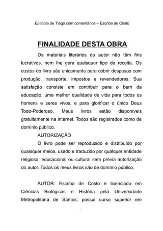 Epístola de Tiago com comentários – Escriba de Cristo
FINALIDADE DESTA OBRA
Os materiais literários do autor não têm fins
lucrativos, nem lhe gera quaisquer tipo de receita. Os
custos do livro são unicamente para cobrir despesas com
produção, transporte, impostos e revendedores. Sua
satisfação consiste em contribuir para o bem da
educação, uma melhor qualidade de vida para todos os
homens e seres vivos, e para glorificar o único Deus
Todo-Poderoso. Meus livros estão disponíveis
gratuitamente na internet. Todos são registrados como de
domínio público.
AUTORIZAÇÃO
O livro pode ser reproduzido e distribuído por
quaisquer meios, usado e traduzido por qualquer entidade
religiosa, educacional ou cultural sem prévia autorização
do autor. Todos os meus livros são de domínio público.
AUTOR: Escriba de Cristo é licenciado em
Ciências Biológicas e História pela Universidade
Metropolitana de Santos; possui curso superior em
2
 