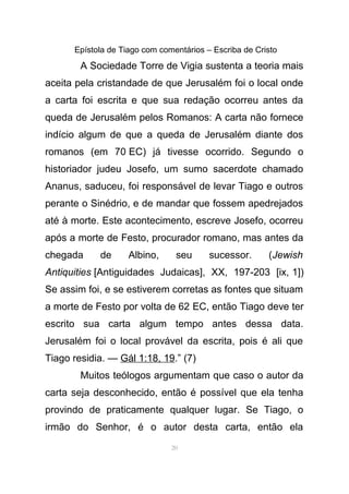 Epístola de Tiago com comentários – Escriba de Cristo
A Sociedade Torre de Vigia sustenta a teoria mais
aceita pela cristandade de que Jerusalém foi o local onde
a carta foi escrita e que sua redação ocorreu antes da
queda de Jerusalém pelos Romanos: A carta não fornece
indício algum de que a queda de Jerusalém diante dos
romanos (em 70 EC) já tivesse ocorrido. Segundo o
historiador judeu Josefo, um sumo sacerdote chamado
Ananus, saduceu, foi responsável de levar Tiago e outros
perante o Sinédrio, e de mandar que fossem apedrejados
até à morte. Este acontecimento, escreve Josefo, ocorreu
após a morte de Festo, procurador romano, mas antes da
chegada de Albino, seu sucessor. (Jewish
Antiquities [Antiguidades Judaicas], XX, 197-203 [ix, 1])
Se assim foi, e se estiverem corretas as fontes que situam
a morte de Festo por volta de 62 EC, então Tiago deve ter
escrito sua carta algum tempo antes dessa data.
Jerusalém foi o local provável da escrita, pois é ali que
Tiago residia. — Gál 1:18, 19.” (7)
Muitos teólogos argumentam que caso o autor da
carta seja desconhecido, então é possível que ela tenha
provindo de praticamente qualquer lugar. Se Tiago, o
irmão do Senhor, é o autor desta carta, então ela
20
 