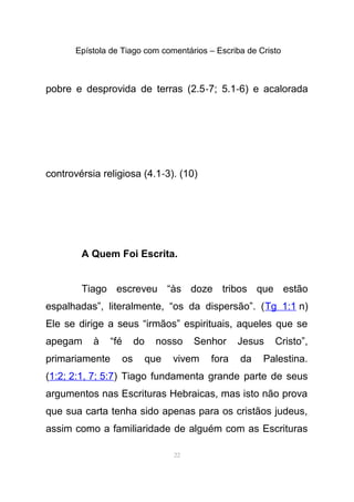 Epístola de Tiago com comentários – Escriba de Cristo
pobre e desprovida de terras (2.5-7; 5.1-6) e acalorada
controvérsia religiosa (4.1-3). (10)
A Quem Foi Escrita.
Tiago escreveu “às doze tribos que estão
espalhadas”, literalmente, “os da dispersão”. (Tg 1:1 n)
Ele se dirige a seus “irmãos” espirituais, aqueles que se
apegam à “fé do nosso Senhor Jesus Cristo”,
primariamente os que vivem fora da Palestina.
(1:2; 2:1, 7; 5:7) Tiago fundamenta grande parte de seus
argumentos nas Escrituras Hebraicas, mas isto não prova
que sua carta tenha sido apenas para os cristãos judeus,
assim como a familiaridade de alguém com as Escrituras
22
 