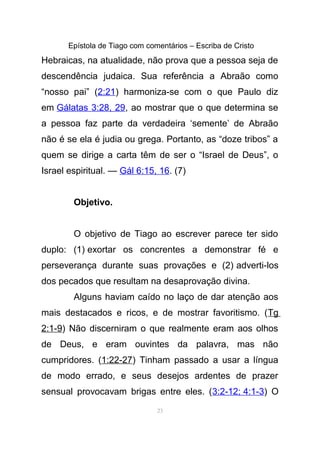Epístola de Tiago com comentários – Escriba de Cristo
Hebraicas, na atualidade, não prova que a pessoa seja de
descendência judaica. Sua referência a Abraão como
“nosso pai” (2:21) harmoniza-se com o que Paulo diz
em Gálatas 3:28, 29, ao mostrar que o que determina se
a pessoa faz parte da verdadeira ‘semente’ de Abraão
não é se ela é judia ou grega. Portanto, as “doze tribos” a
quem se dirige a carta têm de ser o “Israel de Deus”, o
Israel espiritual. — Gál 6:15, 16. (7)
Objetivo.
O objetivo de Tiago ao escrever parece ter sido
duplo: (1) exortar os concrentes a demonstrar fé e
perseverança durante suas provações e (2) adverti-los
dos pecados que resultam na desaprovação divina.
Alguns haviam caído no laço de dar atenção aos
mais destacados e ricos, e de mostrar favoritismo. (Tg
2:1-9) Não discerniram o que realmente eram aos olhos
de Deus, e eram ouvintes da palavra, mas não
cumpridores. (1:22-27) Tinham passado a usar a língua
de modo errado, e seus desejos ardentes de prazer
sensual provocavam brigas entre eles. (3:2-12; 4:1-3) O
23
 