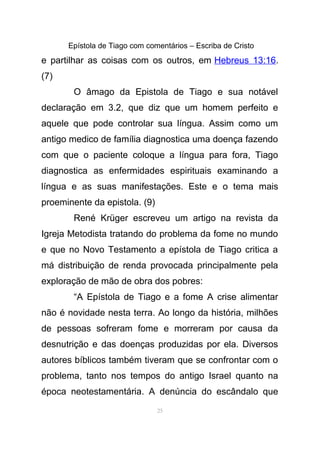 Epístola de Tiago com comentários – Escriba de Cristo
e partilhar as coisas com os outros, em Hebreus 13:16.
(7)
O âmago da Epistola de Tiago e sua notável
declaração em 3.2, que diz que um homem perfeito e
aquele que pode controlar sua língua. Assim como um
antigo medico de família diagnostica uma doença fazendo
com que o paciente coloque a língua para fora, Tiago
diagnostica as enfermidades espirituais examinando a
língua e as suas manifestações. Este e o tema mais
proeminente da epistola. (9)
René Krüger escreveu um artigo na revista da
Igreja Metodista tratando do problema da fome no mundo
e que no Novo Testamento a epístola de Tiago critica a
má distribuição de renda provocada principalmente pela
exploração de mão de obra dos pobres:
“A Epístola de Tiago e a fome A crise alimentar
não é novidade nesta terra. Ao longo da história, milhões
de pessoas sofreram fome e morreram por causa da
desnutrição e das doenças produzidas por ela. Diversos
autores bíblicos também tiveram que se confrontar com o
problema, tanto nos tempos do antigo Israel quanto na
época neotestamentária. A denúncia do escândalo que
25
 