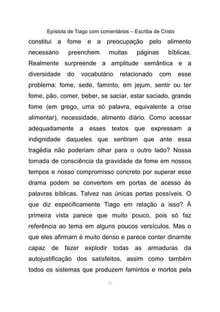 Epístola de Tiago com comentários – Escriba de Cristo
constitui a fome e a preocupação pelo alimento
necessário preenchem muitas páginas bíblicas.
Realmente surpreende a amplitude semântica e a
diversidade do vocabulário relacionado com esse
problema: fome, sede, faminto, em jejum, sentir ou ter
fome, pão, comer, beber, se saciar, estar saciado, grande
fome (em grego, uma só palavra, equivalente a crise
alimentar), necessidade, alimento diário. Como acessar
adequadamente a esses textos que expressam a
indignidade daqueles que sentiram que ante essa
tragédia não poderiam olhar para o outro lado? Nossa
tomada de consciência da gravidade da fome em nossos
tempos e nosso compromisso concreto por superar esse
drama podem se convertem em portas de acesso às
palavras bíblicas. Talvez nas únicas portas possíveis. O
que diz especificamente Tiago em relação a isso? À
primeira vista parece que muito pouco, pois só faz
referência ao tema em alguns poucos versículos. Mas o
que eles afirmam é muito denso e parece conter dinamite
capaz de fazer explodir todas as armaduras da
autojustificação dos satisfeitos, assim como também
todos os sistemas que produzem famintos e mortos pela
26
 