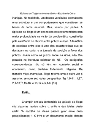 Epístola de Tiago com comentários – Escriba de Cristo
inanição. Na realidade, um desses versículos desmascara
uma estrutura e um comportamento que constituem as
bases da fome mundial. Mas, vamos por partes. A
Epístola de Tiago é um dos textos neotestamentários com
maior profundidade na visão da problemática constituída
pela existência do abismo entre pobres e ricos. A temática
da oposição entre eles é uma das características que se
destacam na carta, e a tomada de posição a favor dos
pobres, assim como os juízos sobre os ricos, não têm
paralelo na literatura epistolar do NT. Os parágrafos
correspondentes não só têm um contexto social e
econômico, como também fortemente religioso. De
maneira mais chamativa, Tiago retoma uma e outra vez o
assunto, sempre sob outra perspectiva: Tg 1,9-11; 1,27;
2,1-13; 2,15-16; 4,13-17 e 5,1-6. (15)
Estilo.
Champlin em seu comentário da epístola de Tiago
cita algumas teorias sobre o estilo e das ideias desta
carta: “A escolha de ideias parece girar entre duas
possibilidades: 1. O livro é um documento cristão, dotado
27
 