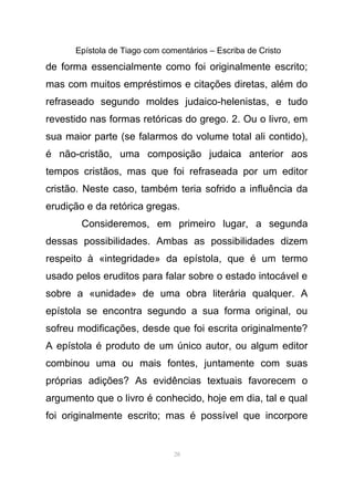 Epístola de Tiago com comentários – Escriba de Cristo
de forma essencialmente como foi originalmente escrito;
mas com muitos empréstimos e citações diretas, além do
refraseado segundo moldes judaico-helenistas, e tudo
revestido nas formas retóricas do grego. 2. Ou o livro, em
sua maior parte (se falarmos do volume total ali contido),
é não-cristão, uma composição judaica anterior aos
tempos cristãos, mas que foi refraseada por um editor
cristão. Neste caso, também teria sofrido a influência da
erudição e da retórica gregas.
Consideremos, em primeiro lugar, a segunda
dessas possibilidades. Ambas as possibilidades dizem
respeito à «integridade» da epístola, que é um termo
usado pelos eruditos para falar sobre o estado intocável e
sobre a «unidade» de uma obra literária qualquer. A
epístola se encontra segundo a sua forma original, ou
sofreu modificações, desde que foi escrita originalmente?
A epístola é produto de um único autor, ou algum editor
combinou uma ou mais fontes, juntamente com suas
próprias adições? As evidências textuais favorecem o
argumento que o livro é conhecido, hoje em dia, tal e qual
foi originalmente escrito; mas é possível que incorpore
28
 