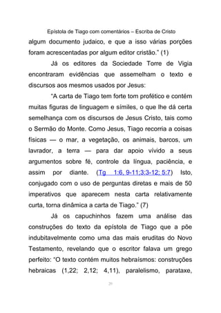 Epístola de Tiago com comentários – Escriba de Cristo
algum documento judaico, e que a isso várias porções
foram acrescentadas por algum editor cristão.” (1)
Já os editores da Sociedade Torre de Vigia
encontraram evidências que assemelham o texto e
discursos aos mesmos usados por Jesus:
“A carta de Tiago tem forte tom profético e contém
muitas figuras de linguagem e símiles, o que lhe dá certa
semelhança com os discursos de Jesus Cristo, tais como
o Sermão do Monte. Como Jesus, Tiago recorria a coisas
físicas — o mar, a vegetação, os animais, barcos, um
lavrador, a terra — para dar apoio vívido a seus
argumentos sobre fé, controle da língua, paciência, e
assim por diante. (Tg 1:6, 9-11;3:3-12; 5:7) Isto,
conjugado com o uso de perguntas diretas e mais de 50
imperativos que aparecem nesta carta relativamente
curta, torna dinâmica a carta de Tiago.” (7)
Já os capuchinhos fazem uma análise das
construções do texto da epístola de Tiago que a põe
indubitavelmente como uma das mais eruditas do Novo
Testamento, revelando que o escritor falava um grego
perfeito: “O texto contém muitos hebraísmos: construções
hebraicas (1,22; 2,12; 4,11), paralelismo, parataxe,
29
 