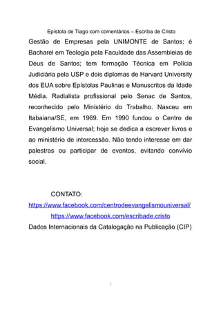 Epístola de Tiago com comentários – Escriba de Cristo
Gestão de Empresas pela UNIMONTE de Santos; é
Bacharel em Teologia pela Faculdade das Assembleias de
Deus de Santos; tem formação Técnica em Polícia
Judiciária pela USP e dois diplomas de Harvard University
dos EUA sobre Epístolas Paulinas e Manuscritos da Idade
Média. Radialista profissional pelo Senac de Santos,
reconhecido pelo Ministério do Trabalho. Nasceu em
Itabaiana/SE, em 1969. Em 1990 fundou o Centro de
Evangelismo Universal; hoje se dedica a escrever livros e
ao ministério de intercessão. Não tendo interesse em dar
palestras ou participar de eventos, evitando convívio
social.
CONTATO:
https://www.facebook.com/centrodeevangelismouniversal/
https://www.facebook.com/escribade.cristo
Dados Internacionais da Catalogação na Publicação (CIP)
3
 
