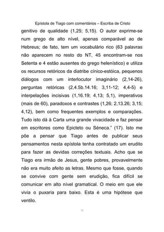 Epístola de Tiago com comentários – Escriba de Cristo
genitivo de qualidade (1,25; 5,15). O autor exprime-se
num grego de alto nível, apenas comparável ao de
Hebreus; de fato, tem um vocabulário rico (63 palavras
não aparecem no resto do NT, 45 encontram-se nos
Setenta e 4 estão ausentes do grego helenístico) e utiliza
os recursos retóricos da diatribe cínico-estóica, pequenos
diálogos com um interlocutor imaginário (2,14-26),
perguntas retóricas (2,4.5b.14.16; 3,11-12; 4,4-5) e
interpelações incisivas (1,16.19; 4,13; 5,1), imperativos
(mais de 60), paradoxos e contrastes (1,26; 2,13.26; 3,15;
4,12), bem como frequentes exemplos e comparações.
Tudo isto dá à Carta uma grande vivacidade e faz pensar
em escritores como Epicteto ou Séneca.” (17). Isto me
põe a pensar que Tiago antes de publicar seus
pensamentos nesta epístola tenha contratado um erudito
para fazer as devidas correções textuais. Acho que se
Tiago era irmão de Jesus, gente pobres, provavelmente
não era muito afeito as letras. Mesmo que fosse, quando
se convive com gente sem erudição, fica difícil se
comunicar em alto nível gramatical. O meio em que ele
vivia o puxaria para baixo. Esta é uma hipótese que
ventilo.
30
 