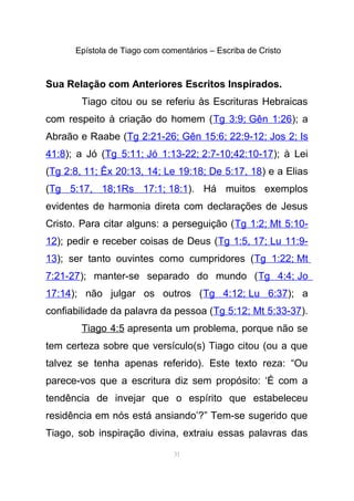 Epístola de Tiago com comentários – Escriba de Cristo
Sua Relação com Anteriores Escritos Inspirados.
Tiago citou ou se referiu às Escrituras Hebraicas
com respeito à criação do homem (Tg 3:9; Gên 1:26); a
Abraão e Raabe (Tg 2:21-26; Gên 15:6; 22:9-12; Jos 2; Is
41:8); a Jó (Tg 5:11; Jó 1:13-22; 2:7-10;42:10-17); à Lei
(Tg 2:8, 11; Êx 20:13, 14; Le 19:18; De 5:17, 18) e a Elias
(Tg 5:17, 18;1Rs 17:1; 18:1). Há muitos exemplos
evidentes de harmonia direta com declarações de Jesus
Cristo. Para citar alguns: a perseguição (Tg 1:2; Mt 5:10-
12); pedir e receber coisas de Deus (Tg 1:5, 17; Lu 11:9-
13); ser tanto ouvintes como cumpridores (Tg 1:22; Mt
7:21-27); manter-se separado do mundo (Tg 4:4; Jo
17:14); não julgar os outros (Tg 4:12; Lu 6:37); a
confiabilidade da palavra da pessoa (Tg 5:12; Mt 5:33-37).
Tiago 4:5 apresenta um problema, porque não se
tem certeza sobre que versículo(s) Tiago citou (ou a que
talvez se tenha apenas referido). Este texto reza: “Ou
parece-vos que a escritura diz sem propósito: ‘É com a
tendência de invejar que o espírito que estabeleceu
residência em nós está ansiando’?” Tem-se sugerido que
Tiago, sob inspiração divina, extraiu essas palavras das
31
 