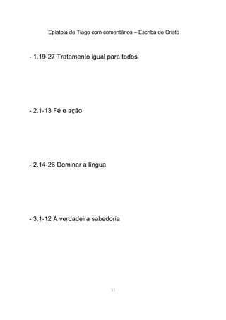 Epístola de Tiago com comentários – Escriba de Cristo
- 1.19-27 Tratamento igual para todos
- 2.1-13 Fé e ação
- 2.14-26 Dominar a língua
- 3.1-12 A verdadeira sabedoria
33
 