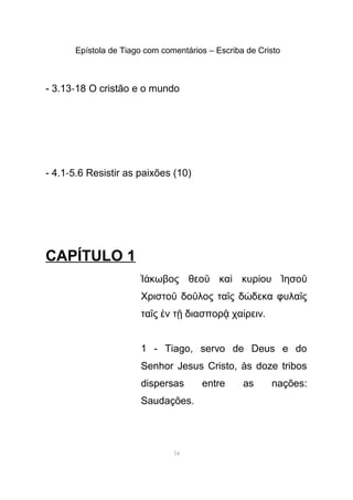 Epístola de Tiago com comentários – Escriba de Cristo
- 3.13-18 O cristão e o mundo
- 4.1-5.6 Resistir as paixões (10)
CAPÍTULO 1
κωβος θεο κα κυρ ου ησοἸά ῦ ὶ ί Ἰ ῦ
Χριστο δο λος τα ς δ δεκα φυλα ςῦ ῦ ῖ ώ ῖ
τα ς ν τ διασπορ χα ρειν.ῖ ἐ ῇ ᾷ ί
1 - Tiago, servo de Deus e do
Senhor Jesus Cristo, às doze tribos
dispersas entre as nações:
Saudações.
34
 