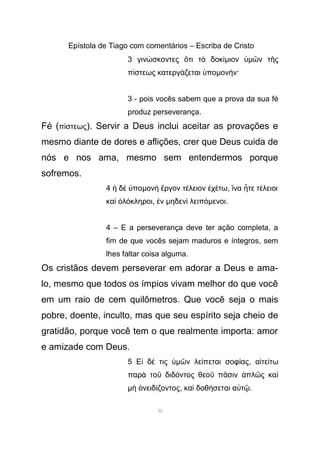 Epístola de Tiago com comentários – Escriba de Cristo
3 γιν σκοντες τι τ δοκώ ὅ ὸ ίµιον ὑµ ν τ ςῶ ῆ
π στεως κατεργ ζεται ποί ά ὑ µον ν·ή
3 - pois vocês sabem que a prova da sua fé
produz perseverança.
Fé (π στεωςί ). Servir a Deus inclui aceitar as provações e
mesmo diante de dores e aflições, crer que Deus cuida de
nós e nos ama, mesmo sem entendermos porque
sofremos.
4 δ ποἡ ὲ ὑ µον ργον τ λειον χ τωὴ ἔ έ ἐ έ , να τε τ λειοιἵ ἦ έ
κα λ κληροιὶ ὁ ό , νἐ µηδεν λειπὶ όµενοι.
4 – E a perseverança deve ter ação completa, a
fim de que vocês sejam maduros e íntegros, sem
lhes faltar coisa alguma.
Os cristãos devem perseverar em adorar a Deus e ama-
lo, mesmo que todos os ímpios vivam melhor do que você
em um raio de cem quilômetros. Que você seja o mais
pobre, doente, inculto, mas que seu espírito seja cheio de
gratidão, porque você tem o que realmente importa: amor
e amizade com Deus.
5 Ε δ τιςἰ έ ὑµ ν λε πεται σοφ αςῶ ί ί , α τε τωἰ ί
παρ το διδ ντος θεο π σιν πλ ς καὰ ῦ ό ῦ ᾶ ἁ ῶ ὶ
µ νειδ ζοντοςὴ ὀ ί , κα δοθ σεται α τὶ ή ὐ ῷ.
36
 