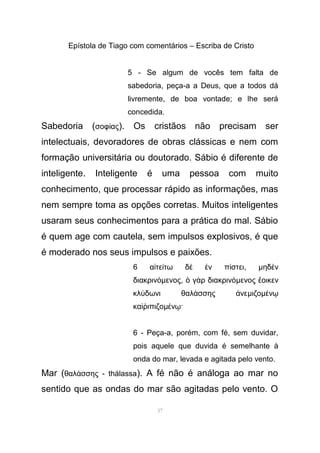 Epístola de Tiago com comentários – Escriba de Cristo
5 - Se algum de vocês tem falta de
sabedoria, peça-a a Deus, que a todos dá
livremente, de boa vontade; e lhe será
concedida.
Sabedoria (σοφ αςί ). Os cristãos não precisam ser
intelectuais, devoradores de obras clássicas e nem com
formação universitária ou doutorado. Sábio é diferente de
inteligente. Inteligente é uma pessoa com muito
conhecimento, que processar rápido as informações, mas
nem sempre toma as opções corretas. Muitos inteligentes
usaram seus conhecimentos para a prática do mal. Sábio
é quem age com cautela, sem impulsos explosivos, é que
é moderado nos seus impulsos e paixões.
6 α τε τω δ ν π στειἰ ί ὲ ἐ ί , µηδ νὲ
διακρινόµενος, γ ρ διακρινὁ ὰ όµενος οικενἔ
κλ δωνι θαλ σσης νεύ ά ἀ µιζοµ νέ ῳ
κα ιπιζοὶῥ µ ν ·έ ῳ
6 - Peça-a, porém, com fé, sem duvidar,
pois aquele que duvida é semelhante à
onda do mar, levada e agitada pelo vento.
Mar (θαλ σσης -ά thálassa). A fé não é análoga ao mar no
sentido que as ondas do mar são agitadas pelo vento. O
37
 