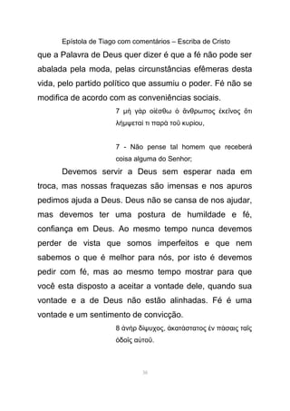 Epístola de Tiago com comentários – Escriba de Cristo
que a Palavra de Deus quer dizer é que a fé não pode ser
abalada pela moda, pelas circunstâncias efêmeras desta
vida, pelo partido político que assumiu o poder. Fé não se
modifica de acordo com as conveniências sociais.
7 µ γ ρ ο σθω νθρωπος κε νος τιὴ ὰ ἰέ ὁ ἄ ἐ ῖ ὅ
λήµψετα τι παρ το κυρ ουί ὰ ῦ ί ,
7 - Não pense tal homem que receberá
coisa alguma do Senhor;
Devemos servir a Deus sem esperar nada em
troca, mas nossas fraquezas são imensas e nos apuros
pedimos ajuda a Deus. Deus não se cansa de nos ajudar,
mas devemos ter uma postura de humildade e fé,
confiança em Deus. Ao mesmo tempo nunca devemos
perder de vista que somos imperfeitos e que nem
sabemos o que é melhor para nós, por isto é devemos
pedir com fé, mas ao mesmo tempo mostrar para que
você esta disposto a aceitar a vontade dele, quando sua
vontade e a de Deus não estão alinhadas. Fé é uma
vontade e um sentimento de convicção.
8 ν ρ δ ψυχοςἀ ὴ ί , κατ στατος ν π σαις τα ςἀ ά ἐ ά ῖ
δο ς α τοὁ ῖ ὐ ῦ.
38
 