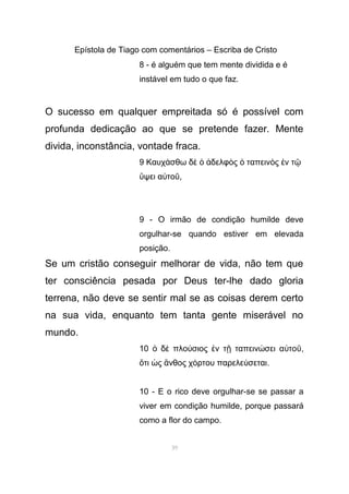 Epístola de Tiago com comentários – Escriba de Cristo
8 - é alguém que tem mente dividida e é
instável em tudo o que faz.
O sucesso em qualquer empreitada só é possível com
profunda dedicação ao que se pretende fazer. Mente
divida, inconstância, vontade fraca.
9 Καυχ σθω δ δελφ ς ταπειν ς ν τά ὲ ὁ ἀ ὸ ὁ ὸ ἐ ῷ
ψει α τοὕ ὐ ῦ,
9 - O irmão de condição humilde deve
orgulhar-se quando estiver em elevada
posição.
Se um cristão conseguir melhorar de vida, não tem que
ter consciência pesada por Deus ter-lhe dado gloria
terrena, não deve se sentir mal se as coisas derem certo
na sua vida, enquanto tem tanta gente miserável no
mundo.
10 δ πλο σιος ν τ ταπειν σει α τοὁ ὲ ύ ἐ ῇ ώ ὐ ῦ,
τι ς νθος χ ρτου παρελε σεταιὅ ὡ ἄ ό ύ .
10 - E o rico deve orgulhar-se se passar a
viver em condição humilde, porque passará
como a flor do campo.
39
 
