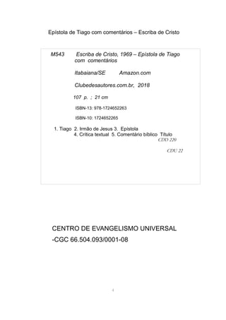 Epístola de Tiago com comentários – Escriba de Cristo
CENTRO DE EVANGELISMO UNIVERSAL
-CGC 66.504.093/0001-08
4
M543 Escriba de Cristo, 1969 – Epístola de Tiago
com comentários
Itabaiana/SE Amazon.com
Clubedesautores.com.br, 2018
107 p. ; 21 cm
ISBN-13: 978-1724652263
ISBN-10: 1724652265
1. Tiago 2. Irmão de Jesus 3. Epístola
4. Crítica textual 5. Comentário bíblico Título
CDD 220
CDU 22
 