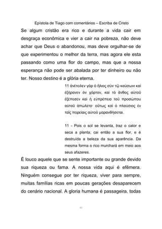 Epístola de Tiago com comentários – Escriba de Cristo
Se algum cristão era rico e durante a vida cair em
desgraça econômica e vier a cair na pobreza, não deve
achar que Deus o abandonou, mas deve orgulhar-se de
que experimentou o melhor da terra, mas agora ele esta
passando como uma flor do campo, mas que a nossa
esperança não pode ser abalada por ter dinheiro ou não
ter. Nosso destino é a glória eterna.
11 ν τειλεν γ ρ λιος σ ν τ κα σωνι καἀ έ ὰ ὁ ἥ ὺ ῷ ύ ὶ
ξ ρανεν ν χ ρτονἐ ή ὸ ό , κα τ νθος α τοὶ ὸ ἄ ὐ ῦ
ξ πεσεν κα ε πρ πεια το προσ πουἐ έ ὶ ἡ ὐ έ ῦ ώ
α το π λετο· ο τως κα πλο σιος νὐ ῦ ἀ ώ ὕ ὶ ὁ ύ ἐ
τα ς πορε αις α τοῖ ί ὐ ῦ µαρανθ σεταιή .
11 - Pois o sol se levanta, traz o calor e
seca a planta; cai então a sua flor, e é
destruída a beleza da sua aparência. Da
mesma forma o rico murchará em meio aos
seus afazeres.
É louco aquele que se sente importante ou grande devido
sua riqueza ou fama. A nossa vida aqui é efêmera.
Ninguém consegue por ter riqueza, viver para sempre,
muitas famílias ricas em poucas gerações desaparecem
do cenário nacional. A gloria humana é passageira, todas
40
 