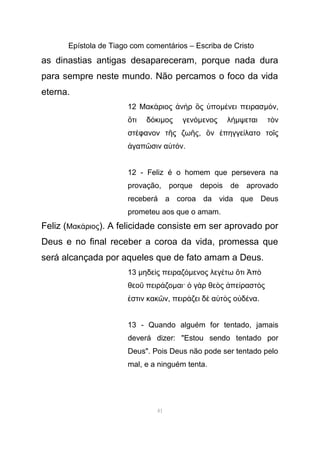 Epístola de Tiago com comentários – Escriba de Cristo
as dinastias antigas desapareceram, porque nada dura
para sempre neste mundo. Não percamos o foco da vida
eterna.
12 Μακ ριος ν ρ ς ποά ἀ ὴ ὃ ὑ µ νει πειρασέ µ νό ,
τι δ κιὅ ό µος γενόµενος λήµψεται τ νὸ
στ φανον τ ς ζω ςέ ῆ ῆ , ν πηγγε λατο το ςὃ ἐ ί ῖ
γαπ σιν α τ νἀ ῶ ὐ ό .
12 - Feliz é o homem que persevera na
provação, porque depois de aprovado
receberá a coroa da vida que Deus
prometeu aos que o amam.
Feliz (Μακ ριοςά ). A felicidade consiste em ser aprovado por
Deus e no final receber a coroa da vida, promessa que
será alcançada por aqueles que de fato amam a Deus.
13 µηδε ς πειραζὶ όµενος λεγ τω τι πέ ὅ Ἀ ὸ
θεο πειρ ζοῦ ά µαι· γ ρ θε ς πε ραστ ςὁ ὰ ὸ ἀ ί ό
στιν κακ νἐ ῶ , πειρ ζει δ α τ ς ο δ ναά ὲ ὐ ὸ ὐ έ .
13 - Quando alguém for tentado, jamais
deverá dizer: "Estou sendo tentado por
Deus". Pois Deus não pode ser tentado pelo
mal, e a ninguém tenta.
41
 