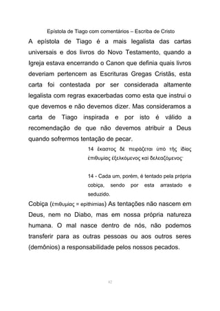 Epístola de Tiago com comentários – Escriba de Cristo
A epístola de Tiago é a mais legalista das cartas
universais e dos livros do Novo Testamento, quando a
Igreja estava encerrando o Canon que definia quais livros
deveriam pertencem as Escrituras Gregas Cristãs, esta
carta foi contestada por ser considerada altamente
legalista com regras exacerbadas como esta que instrui o
que devemos e não devemos dizer. Mas consideramos a
carta de Tiago inspirada e por isto é válido a
recomendação de que não devemos atribuir a Deus
quando sofrermos tentação de pecar.
14 καστος δ πειρ ζεται π τ ς δ αςἕ ὲ ά ὑ ὸ ῆ ἰ ί
πιθυἐ µ ας ξελκί ἐ όµενος κα δελεαζὶ όµενος·
14 - Cada um, porém, é tentado pela própria
cobiça, sendo por esta arrastado e
seduzido.
Cobiça ( πιθυἐ µ ας = epithimiasί ) As tentações não nascem em
Deus, nem no Diabo, mas em nossa própria natureza
humana. O mal nasce dentro de nós, não podemos
transferir para as outras pessoas ou aos outros seres
(demônios) a responsabilidade pelos nossos pecados.
42
 