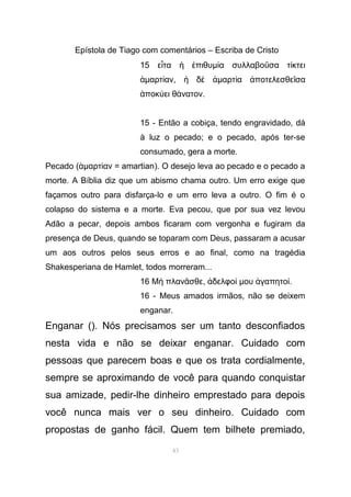 Epístola de Tiago com comentários – Escriba de Cristo
15 ε τα πιθυἶ ἡ ἐ µ α συλλαβο σα τ κτειί ῦ ί
ἁµαρτ ανί , δἡ ὲ ἁµαρτ α ποτελεσθε σαί ἀ ῖ
ποκ ει θ νατονἀ ύ ά .
15 - Então a cobiça, tendo engravidado, dá
à luz o pecado; e o pecado, após ter-se
consumado, gera a morte.
Pecado (ἁµαρτ αν = amartianί ). O desejo leva ao pecado e o pecado a
morte. A Bíblia diz que um abismo chama outro. Um erro exige que
façamos outro para disfarça-lo e um erro leva a outro. O fim é o
colapso do sistema e a morte. Eva pecou, que por sua vez levou
Adão a pecar, depois ambos ficaram com vergonha e fugiram da
presença de Deus, quando se toparam com Deus, passaram a acusar
um aos outros pelos seus erros e ao final, como na tragédia
Shakesperiana de Hamlet, todos morreram...
16 Μ πλαν σθεὴ ᾶ , δελφοἀ ί µου γαπητοἀ ί.
16 - Meus amados irmãos, não se deixem
enganar.
Enganar (). Nós precisamos ser um tanto desconfiados
nesta vida e não se deixar enganar. Cuidado com
pessoas que parecem boas e que os trata cordialmente,
sempre se aproximando de você para quando conquistar
sua amizade, pedir-lhe dinheiro emprestado para depois
você nunca mais ver o seu dinheiro. Cuidado com
propostas de ganho fácil. Quem tem bilhete premiado,
43
 