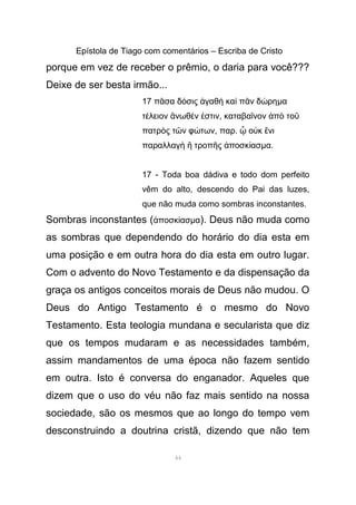 Epístola de Tiago com comentários – Escriba de Cristo
porque em vez de receber o prêmio, o daria para você???
Deixe de ser besta irmão...
17 π σα δ σις γαθ κα π ν δ ρηᾶ ό ἀ ὴ ὶ ᾶ ώ µα
τ λειον νωθ ν στινέ ἄ έ ἐ , καταβα νον π τοῖ ἀ ὸ ῦ
πατρ ς τ ν φ τωνὸ ῶ ώ , παρ. ο κ νιᾧ ὐ ἔ
παραλλαγ τροπ ς ποσκ ασὴ ἢ ῆ ἀ ί µα.
17 - Toda boa dádiva e todo dom perfeito
vêm do alto, descendo do Pai das luzes,
que não muda como sombras inconstantes.
Sombras inconstantes ( ποσκ ασἀ ί µα). Deus não muda como
as sombras que dependendo do horário do dia esta em
uma posição e em outra hora do dia esta em outro lugar.
Com o advento do Novo Testamento e da dispensação da
graça os antigos conceitos morais de Deus não mudou. O
Deus do Antigo Testamento é o mesmo do Novo
Testamento. Esta teologia mundana e secularista que diz
que os tempos mudaram e as necessidades também,
assim mandamentos de uma época não fazem sentido
em outra. Isto é conversa do enganador. Aqueles que
dizem que o uso do véu não faz mais sentido na nossa
sociedade, são os mesmos que ao longo do tempo vem
desconstruindo a doutrina cristã, dizendo que não tem
44
 