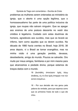 Epístola de Tiago com comentários – Escriba de Cristo
problemas as mulheres serem ordenadas ao ministério da
igreja, que o aborto é uma opção legítima, que o
homossexualismo faz parte de uma política inclusiva da
igreja, que roupas não salvam ninguém. Que se apegar
aos ensinos de uma postura descente no vestir dos
cristãos é legalismo. Cuidado com estas doutrinas de
homens, agradáveis aos ouvidos, mas que os levará ao
inferno, bem como aqueles que os derem ouvidos. Na
década de 1980 havia crentes no Brasil, hoje 2018, 38
anos depois, vi o Brasil se tornar evangélico, mas na
minha visão é uma geração perdida, devassa,
desobediente, amiga do mundo. Poucos se salvarão. Oro
muito por meus amigos, familiares e por mim mesmo para
que alcancemos a piedade divina, porque estamos de
braços dados com o mundo.
18 βουληθε ς πεκ ησενὶ ἀ ύ ἡµ ς λ γᾶ ό ῳ
ληθε αςἀ ί , ε ς τ ε ναιἰ ὸ ἶ ἡµ ς παρχ ν τινα τ νᾶ ἀ ή ῶ
α το κτισὐ ῦ µ τωνά .
18 - Por sua decisão ele nos gerou pela
palavra da verdade, para que sejamos como
que os primeiros frutos de tudo o que ele
criou.
45
 