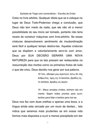 Epístola de Tiago com comentários – Escriba de Cristo
Creio no livre arbítrio. Qualquer idiota que se e coloque no
lugar de Deus Todo-Poderoso chega a conclusão, que
Deus não tem medo de nada, que ele não vê a menor
possibilidade do seu trono ser tomado, portanto não teria
receio de construir máquinas com livre-arbítrio. Se essas
criaturas desenvolverem sentimento de insubordinação
será fácil a qualquer tempo destrui-las. Aquelas criaturas
que se dispõem a voluntariamente servi-lo com amor,
Deus por SUA DECISÃO GERARÁ UMA NOVA
NATUREZA para que os tais possam ser restaurados na
ressurreição dos mortos como os primeiros frutos de tudo
o que ele criou. Deus decidiu nos gerar por sua palavra.
19 στεἼ , δελφοἀ ί µου γαπητοἀ ί. στω δ π ςἔ ὲ ᾶ
νθρωπος αχ ς ε ς τ κο σαιἄ ὺ ἰ ὸ ἀ ῦ , βραδ ς ε ςὺ ἰ
τ λαλ σαιὸ ῆ , βραδ ς ε ς ργ ν·ὺ ἰ ὀ ή
19 - Meus amados irmãos, tenham isto em
mente: Sejam todos prontos para ouvir,
tardios para falar e tardios para irar-se,
Deus nos fez com duas orelhas e apenas uma boca, e a
língua ainda esta cercado por um muro de dentes... Isto
indica que seremos mais prudentes se em nossa vida
formos mais dispostos a ouvir e menos precipitado em dar
46
 