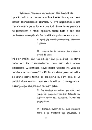 Epístola de Tiago com comentários – Escriba de Cristo
opinião sobre os outros e sobre idéias das quais nem
temos conhecimento apurado. O Pré-julgamento é um
mal da nossa geração, em que todo instante as pessoas
se precipitam a emitir opiniões sobre tudo o que não
conhece e se expõe de forma ridícula pelas redes sociais.
20 ργ γ ρ νδρ ς δικαιοσ νην θεο ο κὀ ὴ ὰ ἀ ὸ ύ ῦ ὐ
ργ ζεταιἐ ά .
20 - pois a ira do homem não produz a
justiça de Deus.
Ira do homem ( ργ γ ρ νδρ ς = oryn yar androsὀ ὴ ὰ ἀ ὸ ). Pai deve
bater no filho desobediente, mas sem descontrole
emocional. O carrasco deve injetar veneno na veia do
condenado mas sem ódio. Professor deve puxar a orelha
do aluno como forma de disciplina-lo, sem odia-lo. O
policial deve multar, mas sem humilhar o transgressor.
Fazer justiça não precisa ser com ódio.
21 δι ποθὸ ἀ έµενοι π σαν υπαρ αν καᾶ ῥ ί ὶ
περισσε αν κακ ας ν πρα τητι δ ξασθε τ νί ί ἐ ΰ έ ὸ
ἔµφυτον λ γον τ ν δυνό ὸ άµενον σ σαι τ ςῶ ὰ
ψυχ ςὰ ὑµ νῶ .
21 - Portanto, livrem-se de toda impureza
moral e da maldade que prevalece, e
47
 